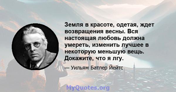 Земля в красоте, одетая, ждет возвращения весны. Вся настоящая любовь должна умереть, изменить лучшее в некоторую меньшую вещь. Докажите, что я лгу.