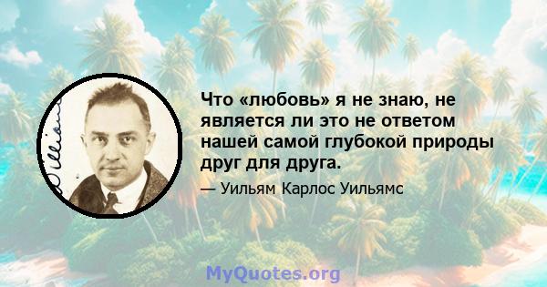 Что «любовь» я не знаю, не является ли это не ответом нашей самой глубокой природы друг для друга.