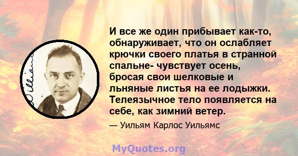 И все же один прибывает как-то, обнаруживает, что он ослабляет крючки своего платья в странной спальне- чувствует осень, бросая свои шелковые и льняные листья на ее лодыжки. Телеязычное тело появляется на себе, как