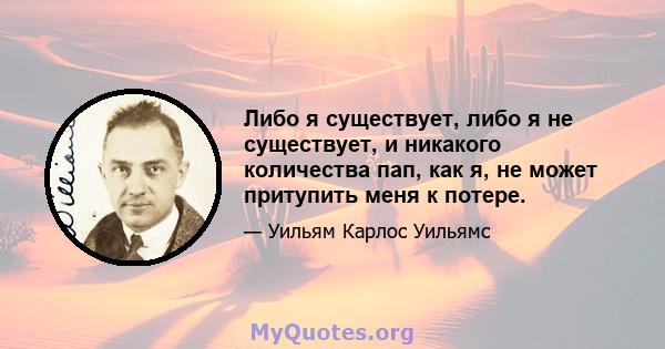 Либо я существует, либо я не существует, и никакого количества пап, как я, не может притупить меня к потере.