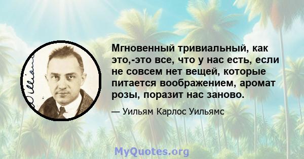 Мгновенный тривиальный, как это,-это все, что у нас есть, если не совсем нет вещей, которые питается воображением, аромат розы, поразит нас заново.