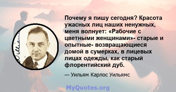 Почему я пишу сегодня? Красота ужасных лиц наших ненужных, меня волнует: «Рабочие с цветными женщинами»- старые и опытные- возвращающиеся домой в сумерках, в лицевых лицах одежды, как старый флорентийский дуб.