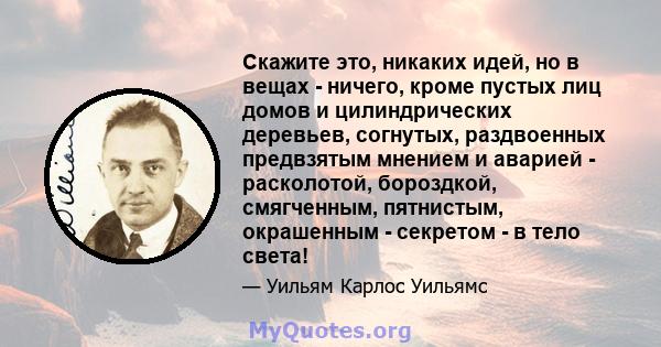 Скажите это, никаких идей, но в вещах - ничего, кроме пустых лиц домов и цилиндрических деревьев, согнутых, раздвоенных предвзятым мнением и аварией - расколотой, бороздкой, смягченным, пятнистым, окрашенным - секретом