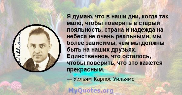 Я думаю, что в наши дни, когда так мало, чтобы поверить в старый лояльность, страна и надежда на небеса не очень реальными, мы более зависимы, чем мы должны быть на наших друзьях. Единственное, что осталось, чтобы