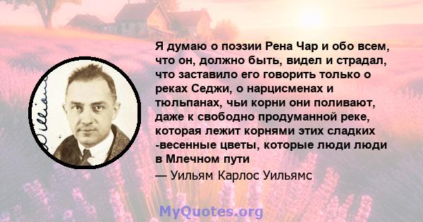 Я думаю о поэзии Рена Чар и обо всем, что он, должно быть, видел и страдал, что заставило его говорить только о реках Седжи, о нарцисменах и тюльпанах, чьи корни они поливают, даже к свободно продуманной реке, которая