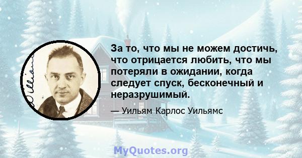 За то, что мы не можем достичь, что отрицается любить, что мы потеряли в ожидании, когда следует спуск, бесконечный и неразрушимый.