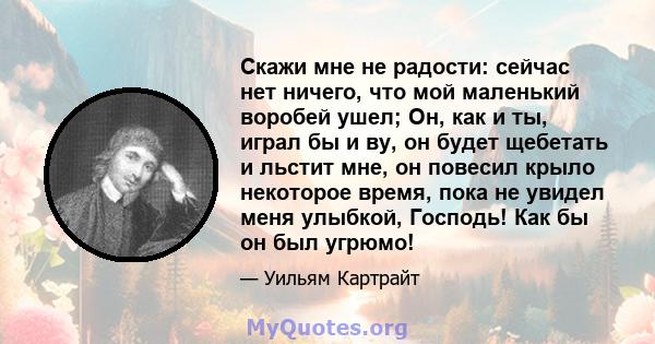 Скажи мне не радости: сейчас нет ничего, что мой маленький воробей ушел; Он, как и ты, играл бы и ву, он будет щебетать и льстит мне, он повесил крыло некоторое время, пока не увидел меня улыбкой, Господь! Как бы он был 