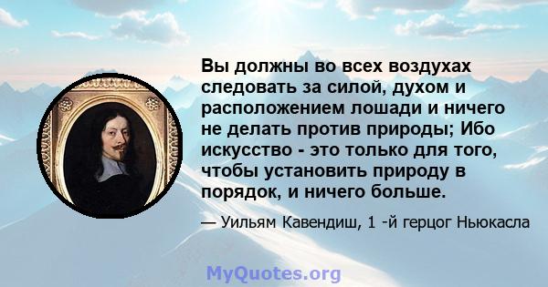 Вы должны во всех воздухах следовать за силой, духом и расположением лошади и ничего не делать против природы; Ибо искусство - это только для того, чтобы установить природу в порядок, и ничего больше.