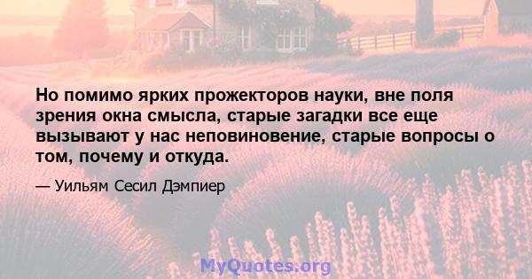 Но помимо ярких прожекторов науки, вне поля зрения окна смысла, старые загадки все еще вызывают у нас неповиновение, старые вопросы о том, почему и откуда.