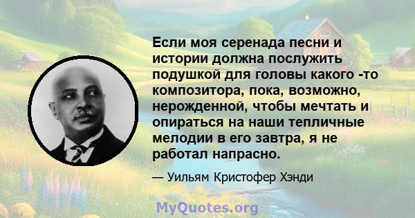 Если моя серенада песни и истории должна послужить подушкой для головы какого -то композитора, пока, возможно, нерожденной, чтобы мечтать и опираться на наши тепличные мелодии в его завтра, я не работал напрасно.