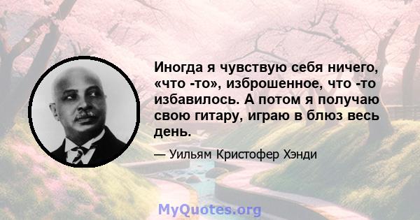 Иногда я чувствую себя ничего, «что -то», изброшенное, что -то избавилось. А потом я получаю свою гитару, играю в блюз весь день.