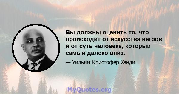 Вы должны оценить то, что происходит от искусства негров и от суть человека, который самый далеко вниз.