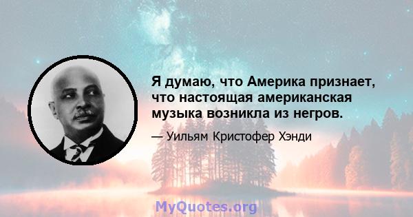 Я думаю, что Америка признает, что настоящая американская музыка возникла из негров.