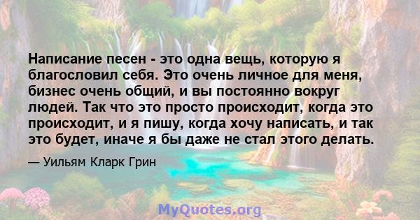 Написание песен - это одна вещь, которую я благословил себя. Это очень личное для меня, бизнес очень общий, и вы постоянно вокруг людей. Так что это просто происходит, когда это происходит, и я пишу, когда хочу