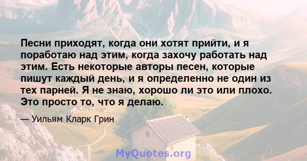 Песни приходят, когда они хотят прийти, и я поработаю над этим, когда захочу работать над этим. Есть некоторые авторы песен, которые пишут каждый день, и я определенно не один из тех парней. Я не знаю, хорошо ли это или 