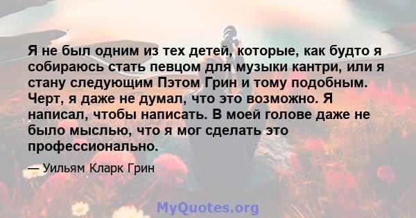 Я не был одним из тех детей, которые, как будто я собираюсь стать певцом для музыки кантри, или я стану следующим Пэтом Грин и тому подобным. Черт, я даже не думал, что это возможно. Я написал, чтобы написать. В моей