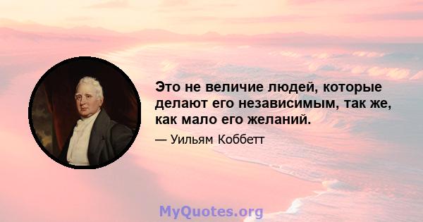 Это не величие людей, которые делают его независимым, так же, как мало его желаний.