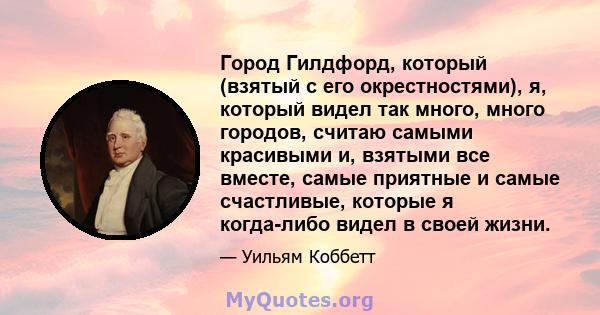 Город Гилдфорд, который (взятый с его окрестностями), я, который видел так много, много городов, считаю самыми красивыми и, взятыми все вместе, самые приятные и самые счастливые, которые я когда-либо видел в своей жизни.