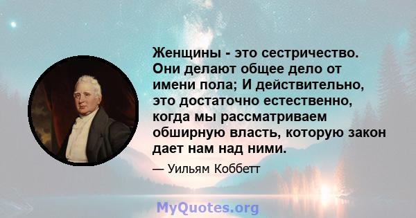 Женщины - это сестричество. Они делают общее дело от имени пола; И действительно, это достаточно естественно, когда мы рассматриваем обширную власть, которую закон дает нам над ними.