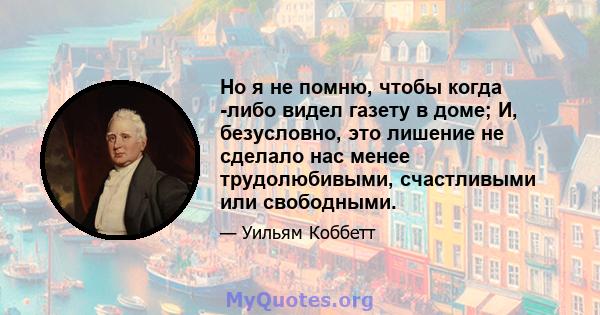 Но я не помню, чтобы когда -либо видел газету в доме; И, безусловно, это лишение не сделало нас менее трудолюбивыми, счастливыми или свободными.