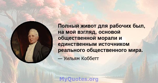 Полный живот для рабочих был, на мой взгляд, основой общественной морали и единственным источником реального общественного мира.