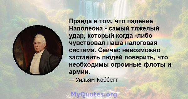 Правда в том, что падение Наполеона - самый тяжелый удар, который когда -либо чувствовал наша налоговая система. Сейчас невозможно заставить людей поверить, что необходимы огромные флоты и армии.