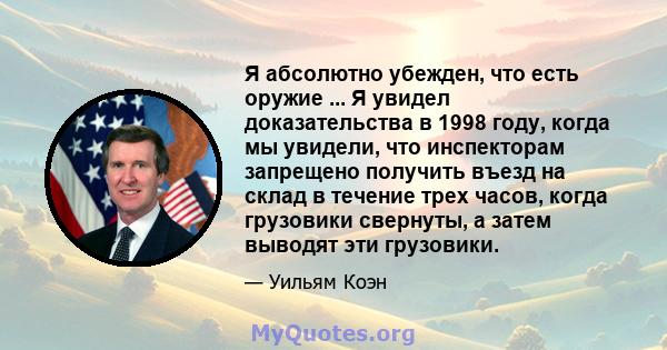 Я абсолютно убежден, что есть оружие ... Я увидел доказательства в 1998 году, когда мы увидели, что инспекторам запрещено получить въезд на склад в течение трех часов, когда грузовики свернуты, а затем выводят эти