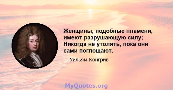 Женщины, подобные пламени, имеют разрушающую силу; Никогда не утолять, пока они сами поглощают.