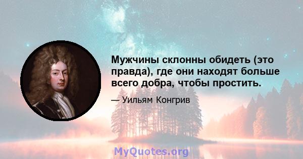 Мужчины склонны обидеть (это правда), где они находят больше всего добра, чтобы простить.