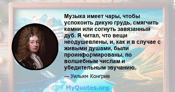 Музыка имеет чары, чтобы успокоить дикую грудь, смягчить камни или согнуть завязанный дуб. Я читал, что вещи неодушевлены, и, как и в случае с живыми душами, были проинформированы, по волшебным числам и убедительным