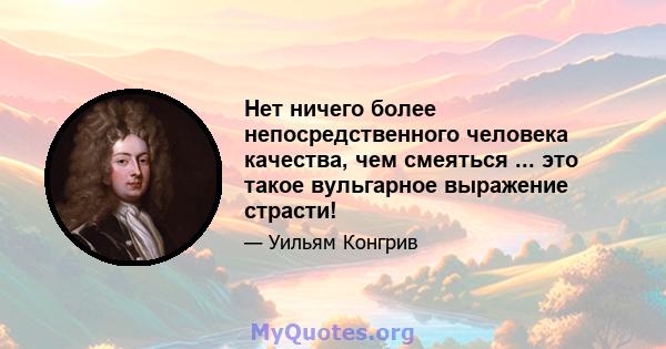 Нет ничего более непосредственного человека качества, чем смеяться ... это такое вульгарное выражение страсти!