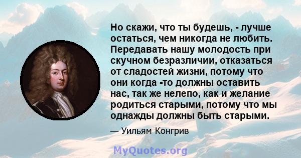 Но скажи, что ты будешь, - лучше остаться, чем никогда не любить. Передавать нашу молодость при скучном безразличии, отказаться от сладостей жизни, потому что они когда -то должны оставить нас, так же нелепо, как и