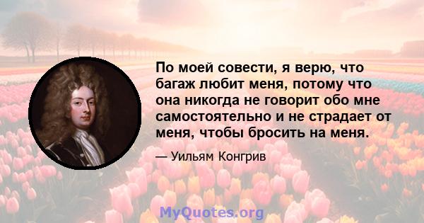 По моей совести, я верю, что багаж любит меня, потому что она никогда не говорит обо мне самостоятельно и не страдает от меня, чтобы бросить на меня.