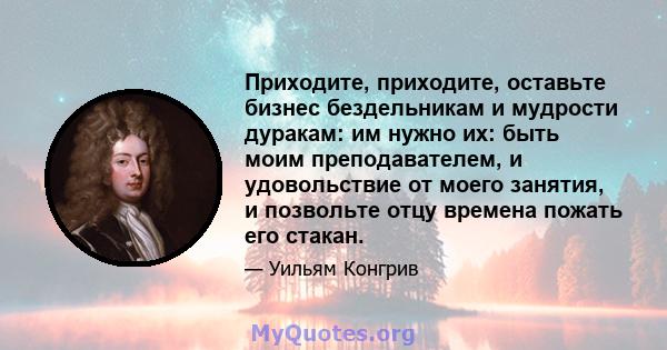 Приходите, приходите, оставьте бизнес бездельникам и мудрости дуракам: им нужно их: быть моим преподавателем, и удовольствие от моего занятия, и позвольте отцу времена пожать его стакан.