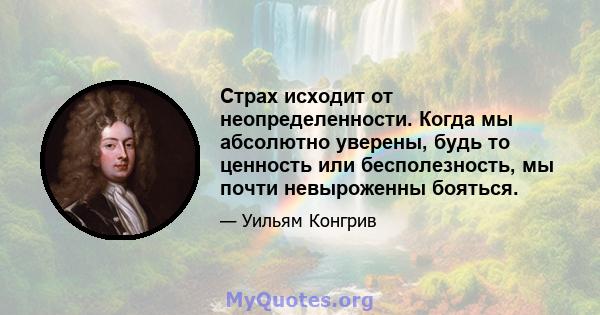 Страх исходит от неопределенности. Когда мы абсолютно уверены, будь то ценность или бесполезность, мы почти невыроженны бояться.