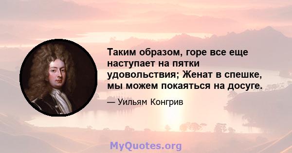 Таким образом, горе все еще наступает на пятки удовольствия; Женат в спешке, мы можем покаяться на досуге.