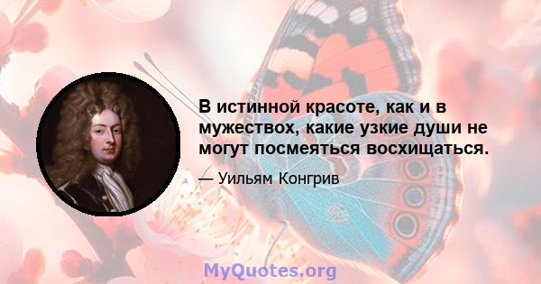 В истинной красоте, как и в мужествох, какие узкие души не могут посмеяться восхищаться.