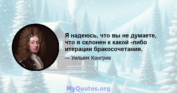 Я надеюсь, что вы не думаете, что я склонен к какой -либо итерации бракосочетания.