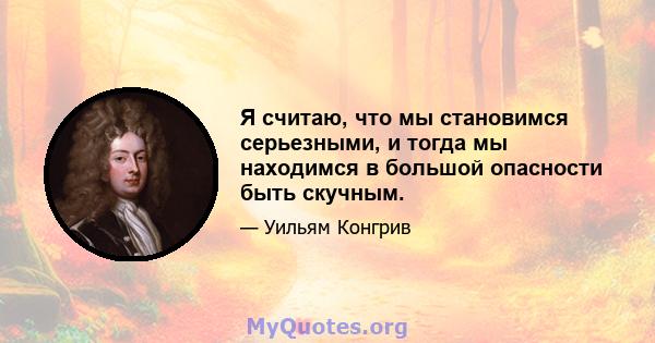 Я считаю, что мы становимся серьезными, и тогда мы находимся в большой опасности быть скучным.