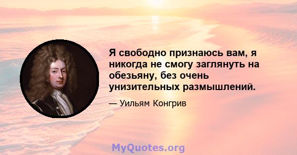 Я свободно признаюсь вам, я никогда не смогу заглянуть на обезьяну, без очень унизительных размышлений.