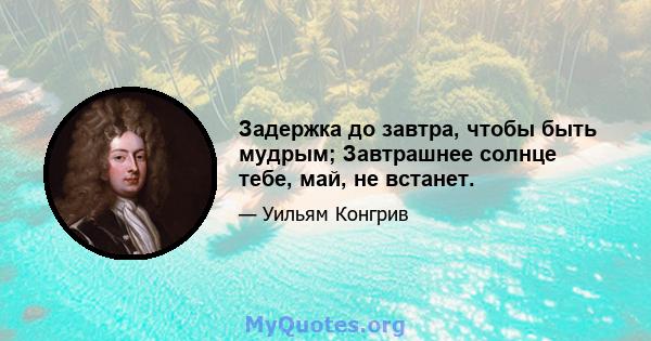 Задержка до завтра, чтобы быть мудрым; Завтрашнее солнце тебе, май, не встанет.