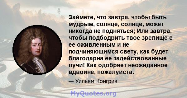 Займете, что завтра, чтобы быть мудрым, солнце, солнце, может никогда не подняться; Или завтра, чтобы подбодрить твое зрелище с ее оживленным и не подчиняющимся свету, как будет благодарна ее задействованные лучи! Как