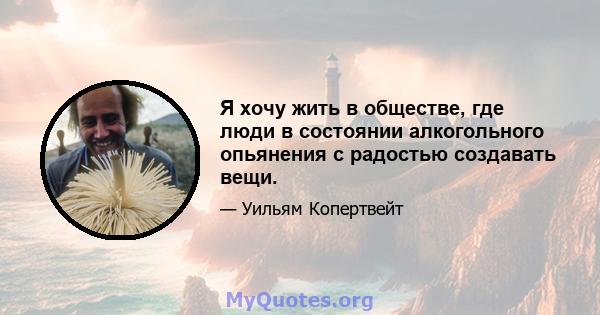 Я хочу жить в обществе, где люди в состоянии алкогольного опьянения с радостью создавать вещи.