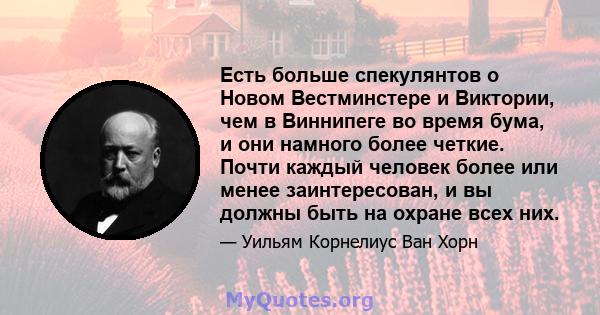 Есть больше спекулянтов о Новом Вестминстере и Виктории, чем в Виннипеге во время бума, и они намного более четкие. Почти каждый человек более или менее заинтересован, и вы должны быть на охране всех них.