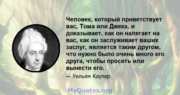 Человек, который приветствует вас, Тома или Джека, и доказывает, как он налегает на вас, как он заслуживает ваших заслуг, является таким другом, что нужно было очень много его друга, чтобы просить или вынести его.