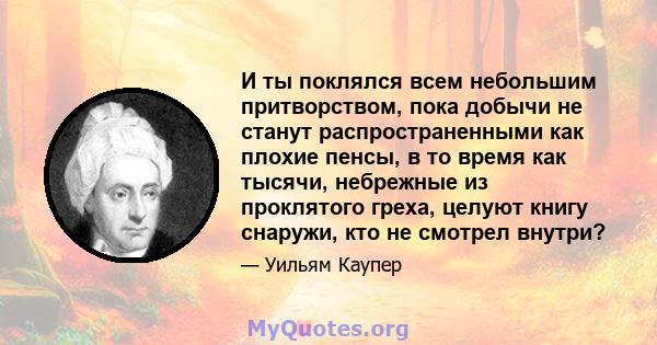 И ты поклялся всем небольшим притворством, пока добычи не станут распространенными как плохие пенсы, в то время как тысячи, небрежные из проклятого греха, целуют книгу снаружи, кто не смотрел внутри?