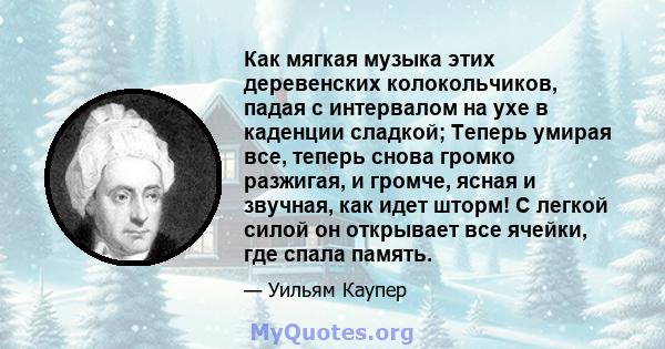 Как мягкая музыка этих деревенских колокольчиков, падая с интервалом на ухе в каденции сладкой; Теперь умирая все, теперь снова громко разжигая, и громче, ясная и звучная, как идет шторм! С легкой силой он открывает все 