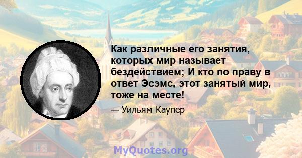 Как различные его занятия, которых мир называет бездействием; И кто по праву в ответ Эсэмс, этот занятый мир, тоже на месте!