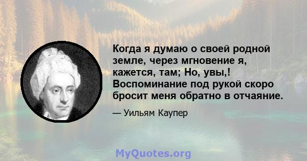 Когда я думаю о своей родной земле, через мгновение я, кажется, там; Но, увы,! Воспоминание под рукой скоро бросит меня обратно в отчаяние.