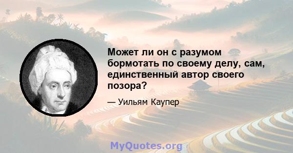 Может ли он с разумом бормотать по своему делу, сам, единственный автор своего позора?